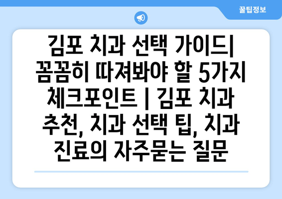 김포 치과 선택 가이드| 꼼꼼히 따져봐야 할 5가지 체크포인트 | 김포 치과 추천, 치과 선택 팁, 치과 진료