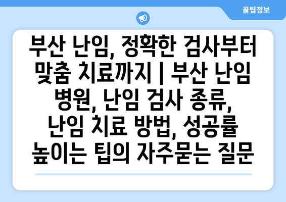 부산 난임, 정확한 검사부터 맞춤 치료까지 | 부산 난임 병원, 난임 검사 종류, 난임 치료 방법, 성공률 높이는 팁